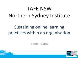Sustaining online learning practices within an organisation Irene Ireland TAFE NSW Northern Sydney Institute 