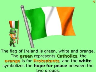 The flag of Ireland is green, white and orange.  The  green  represents  Catholics , the  orange  is for  Protestants , and the  white  symbolizes the  hope for peace  between the two groups . 