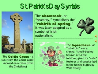 Who was St. Patrick? St. Patrick  is the  patron saint   of Ireland. He converted many Irish to  Christianity  in the fifth century. St. Patrick incorporated traditional Celtic symbols, like the  bonfire  and the  sun , into his Christian teachings. St. Patrick died on  March 17 , 462. St. Patrick’s Day is the saint’s  feast   day  and has evolved from a  religious holiday   to a  worldwide celebration . 