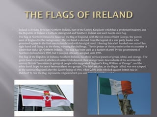  Ireland is divided between Northern Ireland, part of the United Kingdom which has a protestant majority and
the Republic of Ireland a Catholic stronghold and Southern Ireland and each has its own flag.
 The flag of Northern Ireland is based on the flag of England, with the red cross of Saint George, the patron
saint of England in the background. The red hand is derived from the legend of a war party leader who
promised a prize to the first man to touch land with his right hand. Hearing this a left handed man cut off his
right hand and flung it to the shore, winning the challenge. The six points of the star refer to the six counties of
Ulster that make up Northern Ireland. This flag has been used as a banner of arms by the government of
Northern Ireland since 1925, but it was not officially adopted until 1953.
 The flag of the Republic or Ireland, Southern Ireland, has three vertical panels of green, white, and orange. The
green band represents Catholics of native Irish descent, thee orange band, descendants of the seventeenth
century British Protestants (a group of people who supported England’s King William of Orange”, and the
white band, hope for peace between these two groups. The Irish tricolor, as the flag is called, was not adopted
as the national flag until after the Easter Rising of 1916, when 2,500 Irish rebelled against British rule in
Dublin(P 5). See the flag represents religion which you can find all over the world.
 