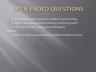  1. What do the colors represent in both of Irelands Flags
 2. What is the most significant historic event for Ireland?
 3. What are the 5 top selling acts of all time in
Ireland?
 4. What are the instruments use in Ireland traditional music.
 