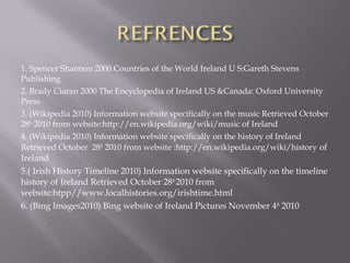 1. Spencer Shannon 2000 Countries of the World Ireland U S:Gareth Stevens
Publishing
2. Brady Ciaran 2000 The Encyclopedia of Ireland US &Canada: Oxford University
Press
3. (Wikipedia 2010) Information website specifically on the music Retrieved October
28th
2010 from website:http://en.wikipedia.org/wiki/music of Ireland
4. (Wikipedia 2010) Information website specifically on the history of Ireland
Retrieved October 28th
2010 from website :http://en.wikipedia.org/wiki/history of
Ireland
5.( Irish History Timeline 2010) Information website specifically on the timeline
history of Ireland Retrieved October 28th
2010 from
website:htpp//www.localhistories.org/irishtime.html
6. (Bing Images2010) Bing website of Ireland Pictures November 4th
2010
 