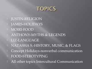  JUSTIN-RELIGION
 JAMES-HOLIDAYS
 MOIRI-FOOD
 ANTHONY-MYTHS & LEGENDS
 LIZ-LANGUAGE
 NATASHA S.-HISTORY, MUSIC, & FLAGS
 Concept Holidays-nonverbal communication
 FOOD-STEROTYPING
 All other topics Intercultural Communication
 