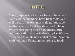  Our group decided to pick Ireland because a
couple of the members have Irish roots. We
will discuss history, music, flags, language,
myths, legends, food, holidays, and religion.
We are also going to see how Intercultural
communication relates to these topics. We are
also going to relate non verbal communication
with holidays. Relate stereotyping to food.
 