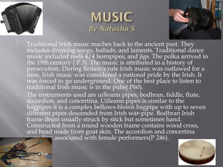  Traditional Irish music reaches back to the ancient past. They
includes drinking songs, ballads, and laments. Traditional dance
music included reels 4/4 hornpipes, and jigs. The polka arrived in
the 19th century ( P 3). The music is attributed to a history of
persecution. During Britain's rule Irish music was outlawed for a
time. Irish music was considered a national pride by the Irish. It
was forced to go underground. One of the best place to listen to
traditional Irish music is in the pubs( P60).
 The instruments used are uilleann pipes, bodhran, fiddle, flute,
accordion, and concertina. Uilleann pipes is similar to the
bagpipes it is a complex bellows-blown bagpipe with up to seven
different pipes descended from Irish war-pipe. Bodhran Irish
frame drum usually struck by stick but sometimes hand.
Constructed from a round wooden frame contains wood cross,
and head made from goat skin. The accordion and concertina
were first associated with female performers(P 246).
 