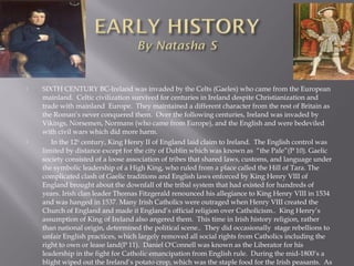  SIXTH CENTURY BC-Ireland was invaded by the Celts (Gaeles) who came from the European
mainland. Celtic civilization survived for centuries in Ireland despite Christianization and
trade with mainland Europe. They maintained a different character from the rest of Britain as
the Roman’s never conquered them. Over the following centuries, Ireland was invaded by
Vikings, Norsemen, Normans (who came from Europe), and the English and were bedeviled
with civil wars which did more harm.
 In the 12th
century, King Henry II of England laid claim to Ireland. The English control was
limited by distance except for the city of Dublin which was known as “the Pale”(P 10). Gaelic
society consisted of a loose association of tribes that shared laws, customs, and language under
the symbolic leadership of a High King, who ruled from a place called the Hill of Tara. The
complicated clash of Gaelic traditions and English laws enforced by King Henry VIII of
England brought about the downfall of the tribal system that had existed for hundreds of
years. Irish clan leader Thomas Fitzgerald renounced his allegiance to King Henry VIII in 1534
and was hanged in 1537. Many Irish Catholics were outraged when Henry VIII created the
Church of England and made it England’s official religion over Catholicism.. King Henry’s
assumption of King of Ireland also angered them. This time in Irish history religion, rather
than national origin, determined the political scene.. They did occasionally stage rebellions to
unfair English practices, which largely removed all social rights from Catholics including the
right to own or lease land(P 11). Daniel O'Connell was known as the Liberator for his
leadership in the fight for Catholic emancipation from English rule. During the mid-1800’s a
blight wiped out the Ireland’s potato crop, which was the staple food for the Irish peasants. As
 