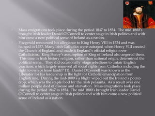  Mass emigrations took place during the period 1847 to 1854. The mid 1800’s
brought Irish leader Daniel O’Connell to center stage in Irish politics and with
him came a new political sense of Ireland as a nation.
 Fitzgerald renounced his allegiance to King Henry VIII in 1534 and was
hanged in 1537. Many Irish Catholics were outraged when Henry VIII created
the Church of England and made it England’s official religion over
Catholicism.. King Henry’s assumption of King of Ireland also angered them.
This time in Irish history religion, rather than national origin, determined the
political scene.. They did occasionally stage rebellions to unfair English
practices, which largely removed all social rights from Catholics including the
right to own or lease land(P 11). Daniel O'Connell was known as the
Liberator for his leadership in the fight for Catholic emancipation from
English rule. During the mid-1800’s a blight wiped out the Ireland’s potato
crop, which was the staple food for the Irish peasants. As a result over one
million people died of disease and starvation. Mass emigrations took place
during the period 1847 to 1854. The mid 1800’s brought Irish leader Daniel
O’Connell to center stage in Irish politics and with him came a new political
sense of Ireland as a nation.
 