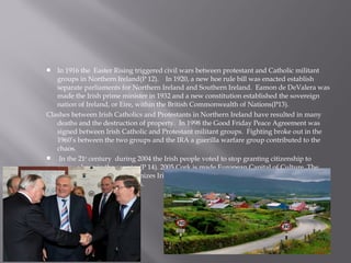 In 1916 the Easter Rising triggered civil wars between protestant and Catholic militant
groups in Northern Ireland(P 12). In 1920, a new hoe rule bill was enacted establish
separate parliaments for Northern Ireland and Southern Ireland. Eamon de DeValera was
made the Irish prime minister in 1932 and a new constitution established the sovereign
nation of Ireland, or Eire, within the British Commonwealth of Nations(P13).
Clashes between Irish Catholics and Protestants in Northern Ireland have resulted in many
deaths and the destruction of property. In 1998 the Good Friday Peace Agreement was
signed between Irish Catholic and Protestant militant groups. Fighting broke out in the
1960’s between the two groups and the IRA a guerilla warfare group contributed to the
chaos.
 In the 21st
century during 2004 the Irish people voted to stop granting citizenship to
anyone born in the country(P 14). 2005 Cork is made European Capital of Culture. The
EU(European Union) recognizes Irish as a working language. See a lot of there history was
influenced by other cultures.

 