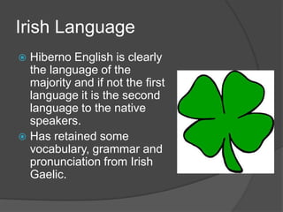 Irish Language
 Hiberno English is clearly
  the language of the
  majority and if not the first
  language it is the second
  language to the native
  speakers.
 Has retained some
  vocabulary, grammar and
  pronunciation from Irish
  Gaelic.
 