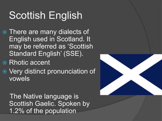 Scottish English
 There are many dialects of
  English used in Scotland. It
  may be referred as ‘Scottish
  Standard English’ (SSE).
 Rhotic accent
 Very distinct pronunciation of
  vowels

    The Native language is
    Scottish Gaelic. Spoken by
    1.2% of the population
 