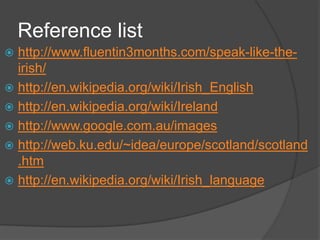 Reference list
 http://www.fluentin3months.com/speak-like-the-
  irish/
 http://en.wikipedia.org/wiki/Irish_English
 http://en.wikipedia.org/wiki/Ireland
 http://www.google.com.au/images
 http://web.ku.edu/~idea/europe/scotland/scotland
  .htm
 http://en.wikipedia.org/wiki/Irish_language
 