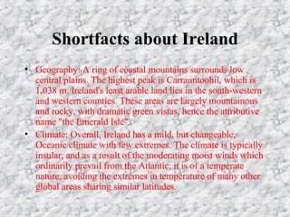 Shortfacts about Ireland Geography: A ring of coastal mountains surrounds low central plains. The highest peak is Carrauntoohil, which is 1,038 m. Ireland's least arable land lies in the south-western and western counties. These areas are largely mountainous and rocky, with dramatic green vistas, hence the attributive name "the Emerald Isle". Climate: Overall, Ireland has a mild, but changeable, Oceanic climate with few extremes. The climate is typically insular, and as a result of the moderating moist winds which ordinarily prevail from the Atlantic, it is of a temperate nature, avoiding the extremes in temperature of many other global areas sharing similar latitudes.
