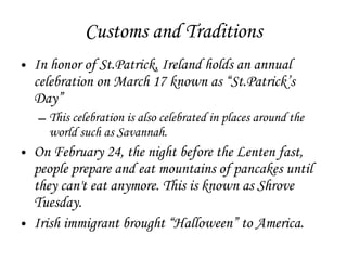 Customs and Traditions In honor of St.Patrick, Ireland holds an annual celebration on March 17 known as “St.Patrick’s Day” This celebration is also celebrated in places around the world such as Savannah. On February 24, the night before the Lenten fast, people prepare and eat mountains of pancakes until they can't eat anymore. This is known as Shrove Tuesday. Irish immigrant brought “Halloween” to America. 