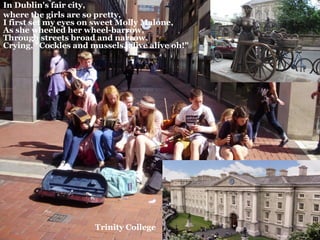 In Dublin's fair city,
where the girls are so pretty,
I first set my eyes on sweet Molly Malone,
As she wheeled her wheel-barrow,
Through streets broad and narrow,
Crying, "Cockles and mussels, alive alive oh!"




                      Trinity College
 