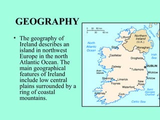 GEOGRAPHY
• The geography of
  Ireland describes an
  island in northwest
  Europe in the north
  Atlantic Ocean. The
  main geographical
  features of Ireland
  include low central
  plains surrounded by a
  ring of coastal
  mountains.
 