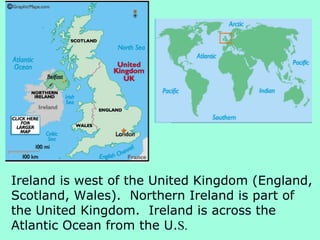 Ireland is west of the United Kingdom (England,
Scotland, Wales). Northern Ireland is part of
the United Kingdom. Ireland is across the
Atlantic Ocean from the U.S.
 