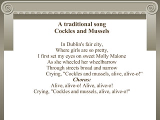 A traditional song Cockles and Mussel s In Dublin's fair city , Where girls are so pretty , I first set my eyes on sweet  ...