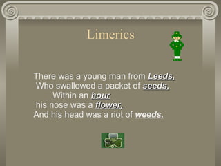 Limerics There was a young man from  Leeds,  Who swallowed a packet of  seeds,         Within an  hour  his nose was a  fl...