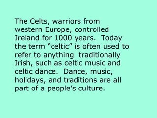 The Celts, warriors from western Europe, controlled Ireland for 1000 years.  Today the term “celtic” is often used to refer to anything  traditionally Irish, such as celtic music and celtic dance.  Dance, music, holidays, and traditions are all part of a people’s culture. 