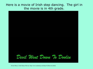 (From Missy’s Irish Dance Movies: http://www.naebunny.net/dance%20movies.html) Here is a movie of Irish step dancing.  The girl in the movie is in 4th grade. 