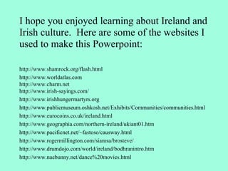 I hope you enjoyed learning about Ireland and Irish culture.  Here are some of the websites I used to make this Powerpoint: http://www.shamrock.org/flash.html http://www.worldatlas.com http://www.charm.net http://www.irish-sayings.com/ http://www.irishhungermartyrs.org http://www.publicmuseum.oshkosh.net/Exhibits/Communities/communities.html http://www.eurocoins.co.uk/ireland.html http://www.geographia.com/northern-ireland/ukiant01.htm http://www.pacificnet.net/~fastoso/causway.html http://www.rogermillington.com/siamsa/brosteve/ http://www.drumdojo.com/world/ireland/bodhranintro.htm http://www.naebunny.net/dance%20movies.html 