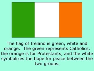 The flag of Ireland is green, white and orange.  The green represents Catholics, the orange is for Protestants, and the white symbolizes the hope for peace between the two groups . 
