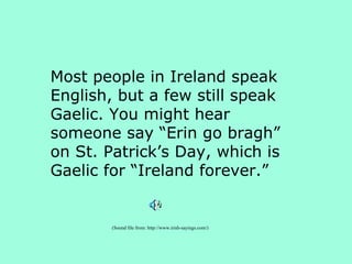 Most people in Ireland speak English, but a few still speak Gaelic. You might hear someone say “Erin go bragh” on St. Patrick’s Day, which is Gaelic for “Ireland forever.” (Sound file from: http://www.irish-sayings.com/) 