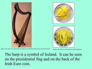 The harp is a symbol of Ireland.  It can be seen on the presidential flag and on the back of the Irish Euro coin.  (Photos from: http://www.eurocoins.co.uk/ireland.html) (Photo from: http://www.publicmuseum.oshkosh.net/Exhibits/Communities/communities.html)                                                    