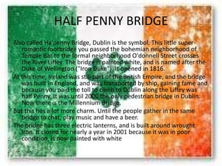 HALF PENNY BRIDGE
Also called Ha'penny Bridge, Dublin is the symbol. This little super-
romantic footbridge you passed the bohemian neighborhood of
Temple Bar to the formal neighborhood O'donnell Street crosses
the River Liffey. The bridge is painted white, and is named after the
Duke of Wellington ("Iron Duke"). It opened in 1816.
At this time, Ireland was still part of the British Empire, and the bridge
was built in England, and was transported by ship, gaining fame and
because you paid the toll to climb to Dublin along the Liffey was
half Penny. It was until 2000 the only pedestrian bridge in Dublin.
Now there is the Millennium Bridge.
But this has a lot more charm. Until the people gather in the same
bridge to chat, play music and have a beer.
The bridge has three electric lanterns, and is built around wrought
iron. It closed for nearly a year in 2001 because it was in poor
condition, is now painted with white
 