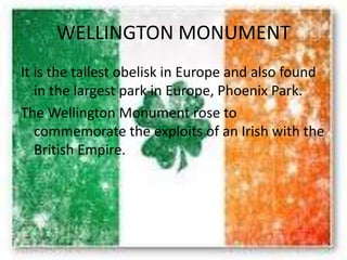 WELLINGTON MONUMENT
It is the tallest obelisk in Europe and also found
in the largest park in Europe, Phoenix Park.
The Wellington Monument rose to
commemorate the exploits of an Irish with the
British Empire.
 