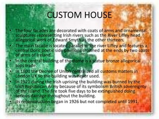 CUSTOM HOUSE
• The four facades are decorated with coats of arms and ornamental
sculptures representing Irish rivers such as the River Liffey head
allegorical work of Edward Smyth as the other thirteen.
• The main facade is located parallel to the river Liffey and features a
central Doric poetic side pavilions crowned at the ends by two coats
of arms of Ireland.
• In the central building of the dome is a statue bronze allegorical
tops trade.
• In 1800 the Decree of Union centralized all customs matters in
London UK so the building was never used.
• In 1921 during the Irish uprising the building was burned by the
Irish Republican Army because of its symbolism British sovereignty
of the island. The fire took five days to be extinguished doing
serious damage throughout the building.
• Its reconstruction began in 1926 but not completed until 1991.
 