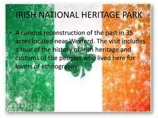 IRISH NATIONAL HERITAGE PARK
• A curious reconstruction of the past in 35
acres located near Wexford. The visit includes
a tour of the history of Irish heritage and
customs of the peoples who lived here for
lovers of ethnography.
 