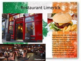 Restaurant Limerick
• Traditional Irish Pub with a Warm
Irish Welcome, Great Irish Pints &
Whiskeys, Great Food (Breakfast,
Lunch and Evening Meals),
Traditional Irish Music Every
Thursday, Friday and Saturday
Evening...Located on O'Connell
Street Beside the Well Known
Gresham Hotel and a 7 minute
walk from Croke Park Stadium.
 