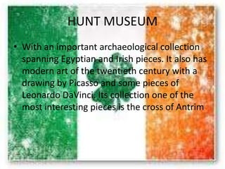 HUNT MUSEUM
• With an important archaeological collection
spanning Egyptian and Irish pieces. It also has
modern art of the twentieth century with a
drawing by Picasso and some pieces of
Leonardo DaVinci. Its collection one of the
most interesting pieces is the cross of Antrim
 