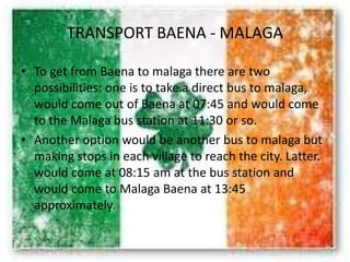 TRANSPORT BAENA - MALAGA
• To get from Baena to malaga there are two
possibilities: one is to take a direct bus to malaga,
would come out of Baena at 07:45 and would come
to the Malaga bus station at 11:30 or so.
• Another option would be another bus to malaga but
making stops in each village to reach the city. Latter.
would come at 08:15 am at the bus station and
would come to Malaga Baena at 13:45
approximately.
 
