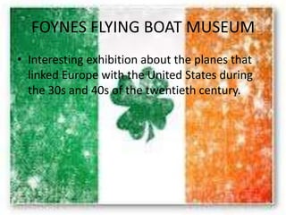 FOYNES FLYING BOAT MUSEUM
• Interesting exhibition about the planes that
linked Europe with the United States during
the 30s and 40s of the twentieth century.
 