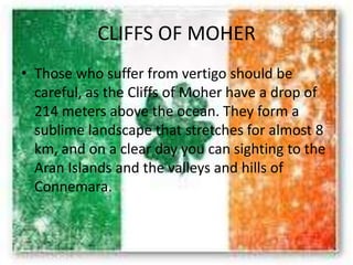 CLIFFS OF MOHER
• Those who suffer from vertigo should be
careful, as the Cliffs of Moher have a drop of
214 meters above the ocean. They form a
sublime landscape that stretches for almost 8
km, and on a clear day you can sighting to the
Aran Islands and the valleys and hills of
Connemara.
 