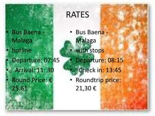 RATES
• Bus Baena -
Malaga
• hotline
• Departure: 07:45
• Arrival: 11: 30
• Round Price: €
25.61
• Bus Baena -
Malaga
• with stops
• Departure: 08:15
• Check in: 13:45
• Roundtrip price:
21,30 €
 