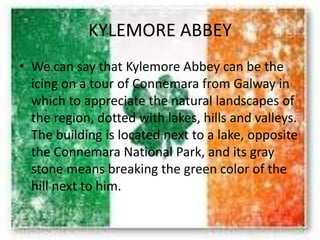 KYLEMORE ABBEY
• We can say that Kylemore Abbey can be the
icing on a tour of Connemara from Galway in
which to appreciate the natural landscapes of
the region, dotted with lakes, hills and valleys.
The building is located next to a lake, opposite
the Connemara National Park, and its gray
stone means breaking the green color of the
hill next to him.
 