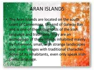 ARAN ISLANDS
• The Aran Islands are located on the south
coast of Connemara, the end of Galway Bay
and is one of the strongholds of the Irish
language and traditions. They are an
archipelago of three islands inhabited mainly
by fishermen, small, with strange landscapes
and small villages with traditional character.
Some of its inhabitants, even only speak Irish
Gaelic language.
 