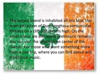 • The largest island is inhabited all Inis Mor, the
main attraction of Dun Aonghasa semicircular
fortress on a cliff 100 meters high. On the
small island are also some prehistoric remains.
You can visit the information center of the
islands. For those who want something more
from a day trip, where you can find dance and
traditional music.
 