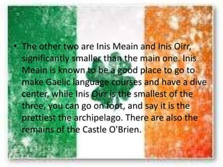 • The other two are Inis Meain and Inis Oirr,
significantly smaller than the main one. Inis
Meain is known to be a good place to go to
make Gaelic language courses and have a dive
center, while Inis Oirr is the smallest of the
three, you can go on foot, and say it is the
prettiest the archipelago. There are also the
remains of the Castle O'Brien.
 