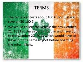 TERMS
• The rental car costs about 100 €. For fuel we
save on 50-100 €.
• We would collect the vehicle the day October
21, 1013 at the airport in Dublin and have up
to the October 27, 2013 which would have to
leave it in the same airport before boarding
the return flight.
 