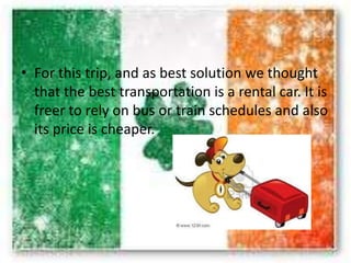 • For this trip, and as best solution we thought
that the best transportation is a rental car. It is
freer to rely on bus or train schedules and also
its price is cheaper.
 