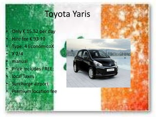 Toyota Yaris
• Only € 15.52 per day
• Hire fee € 93.10
• Type: 4 EconómicoX
• X 2/4
• manual
• Price includes FREE:
• local Taxes
• Surcharge airport
• Premium location fee
 