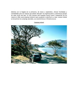 Abiertos con la llegada de la primavera, de marzo a septiembre, ofrecen facilidades y
comodidades para los viajeros que deseen descubrir los espectaculares y pintorescos parajes
de cada rincón del país. El Irish Caravan and Camping Council pone a disposición de los
viajeros la Web www.camping-ireland.ie para ayudarles a planificar su viaje, conocer dónde
se encuentran los campings asociados, sus características e infraestructuras.
Camping Ireland
 