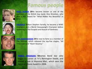 NIALL HORAN 20He became known as one of the
members of the British boy band, One Direction, who
won a BRIT Award for "What Makes You Beautiful" in
2012.
SHEAMUS 35Born Stephen Farrelly, he became a WWE
Champion and a World Heavyweight Champion before
appearing in The Escapist and Assault of Darkness.
SIVA KANESWARAN 24He rose to fame as a member of
The Wanted, which released the top-five singles, "All
Time Low" and "Heart Vacancy."
PIERCE BROSNAN 60James Bond star who
began his career as TV's Remington Steele, and
played a role in Mamma Mia!, which won the
National Movie Award in 2008.
 
