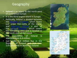 • Ireland is an Island to the north-west
of continental Europe.
• It is the third largest island in Europe.
• Politically, Ireland is divided between
the Republic of Ireland, which covers
just under five-sixths of the island,
and Northern Ireland, a part of
the United Kingdom, which covers
the remaining area and is located in
the north-east of the island.
• The population of Ireland is
approximately 6.4 million.
• Just under 4.6 million live in the
Republic of Ireland and just over
1.8 million live in Northern Ireland.
 