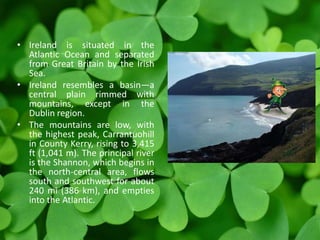 • Ireland is situated in the
Atlantic Ocean and separated
from Great Britain by the Irish
Sea.
• Ireland resembles a basin—a
central plain rimmed with
mountains, except in the
Dublin region.
• The mountains are low, with
the highest peak, Carrantuohill
in County Kerry, rising to 3,415
ft (1,041 m). The principal river
is the Shannon, which begins in
the north-central area, flows
south and southwest for about
240 mi (386 km), and empties
into the Atlantic.
 