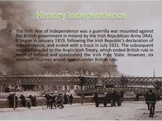• The Irish War of Independence was a guerrilla war mounted against
the British government in Ireland by the Irish Republican Army (IRA).
It began in January 1919, following the Irish Republic’s declaration of
independence, and ended with a truce in July 1921. The subsequent
negotiations led to the Anglo-Irish Treaty, which ended British rule in
most of Ireland and established the Irish Free State. However, six
northern counties would remain under British rule.
 